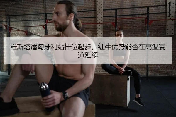 维斯塔潘匈牙利站杆位起步，红牛优势能否在高温赛道延续